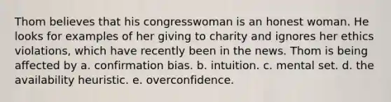 Thom believes that his congresswoman is an honest woman. He looks for examples of her giving to charity and ignores her ethics violations, which have recently been in the news. Thom is being affected by a. confirmation bias. b. intuition. c. mental set. d. the availability heuristic. e. overconfidence.