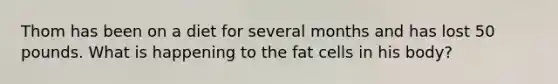 Thom has been on a diet for several months and has lost 50 pounds. What is happening to the fat cells in his body?