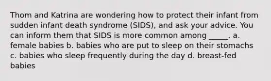 Thom and Katrina are wondering how to protect their infant from sudden infant death syndrome (SIDS), and ask your advice. You can inform them that SIDS is more common among _____. a. female babies b. babies who are put to sleep on their stomachs c. babies who sleep frequently during the day d. breast-fed babies