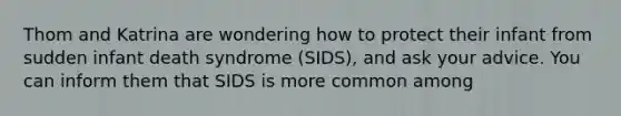 Thom and Katrina are wondering how to protect their infant from sudden infant death syndrome (SIDS), and ask your advice. You can inform them that SIDS is more common among