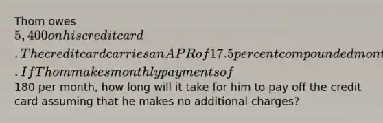 Thom owes 5,400 on his credit card. The credit card carries an APR of 17.5 percent compounded monthly. If Thom makes monthly payments of180 per month, how long will it take for him to pay off the credit card assuming that he makes no additional charges?