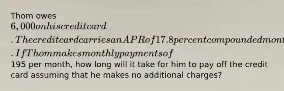 Thom owes 6,000 on his credit card. The credit card carries an APR of 17.8 percent compounded monthly. If Thom makes monthly payments of195 per month, how long will it take for him to pay off the credit card assuming that he makes no additional charges?