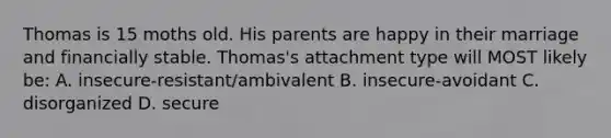 Thomas is 15 moths old. His parents are happy in their marriage and financially stable. Thomas's attachment type will MOST likely be: A. insecure-resistant/ambivalent B. insecure-avoidant C. disorganized D. secure