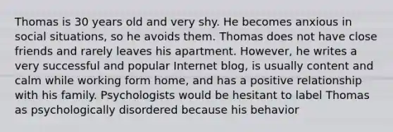 Thomas is 30 years old and very shy. He becomes anxious in social situations, so he avoids them. Thomas does not have close friends and rarely leaves his apartment. However, he writes a very successful and popular Internet blog, is usually content and calm while working form home, and has a positive relationship with his family. Psychologists would be hesitant to label Thomas as psychologically disordered because his behavior