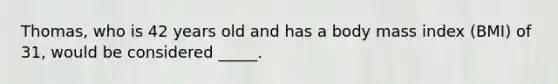 Thomas, who is 42 years old and has a body mass index (BMI) of 31, would be considered _____.