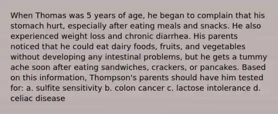 When Thomas was 5 years of age, he began to complain that his stomach hurt, especially after eating meals and snacks. He also experienced weight loss and chronic diarrhea. His parents noticed that he could eat dairy foods, fruits, and vegetables without developing any intestinal problems, but he gets a tummy ache soon after eating sandwiches, crackers, or pancakes. Based on this information, Thompson's parents should have him tested for: a. sulfite sensitivity b. colon cancer c. lactose intolerance d. celiac disease