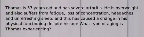 Thomas is 57 years old and has severe arthritis. He is overweight and also suffers from fatigue, loss of concentration, headaches and unrefreshing sleep, and this has caused a change in his physical functioning despite his age.What type of aging is Thomas experiencing?