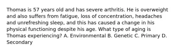 Thomas is 57 years old and has severe arthritis. He is overweight and also suffers from fatigue, loss of concentration, headaches and unrefreshing sleep, and this has caused a change in his physical functioning despite his age. What type of aging is Thomas experiencing? A. Environmental B. Genetic C. Primary D. Secondary