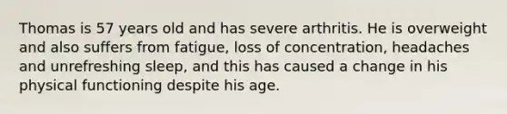 Thomas is 57 years old and has severe arthritis. He is overweight and also suffers from fatigue, loss of concentration, headaches and unrefreshing sleep, and this has caused a change in his physical functioning despite his age.