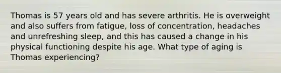 Thomas is 57 years old and has severe arthritis. He is overweight and also suffers from fatigue, loss of concentration, headaches and unrefreshing sleep, and this has caused a change in his physical functioning despite his age. What type of aging is Thomas experiencing?