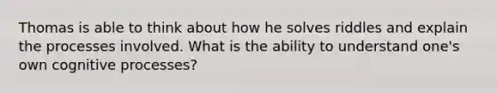 Thomas is able to think about how he solves riddles and explain the processes involved. What is the ability to understand one's own cognitive processes?