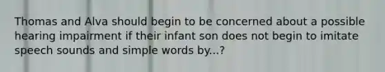 Thomas and Alva should begin to be concerned about a possible hearing impairment if their infant son does not begin to imitate speech sounds and simple words by...?