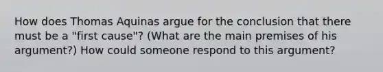 How does Thomas Aquinas argue for the conclusion that there must be a "first cause"? (What are the main premises of his argument?) How could someone respond to this argument?