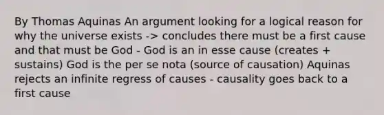 By Thomas Aquinas An argument looking for a logical reason for why the universe exists -> concludes there must be a first cause and that must be God - God is an in esse cause (creates + sustains) God is the per se nota (source of causation) Aquinas rejects an infinite regress of causes - causality goes back to a first cause