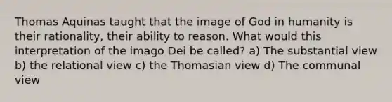 Thomas Aquinas taught that the image of God in humanity is their rationality, their ability to reason. What would this interpretation of the imago Dei be called? a) The substantial view b) the relational view c) the Thomasian view d) The communal view