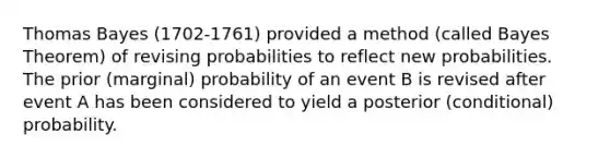 Thomas Bayes (1702-1761) provided a method (called Bayes Theorem) of revising probabilities to reflect new probabilities. The prior (marginal) probability of an event B is revised after event A has been considered to yield a posterior (conditional) probability.