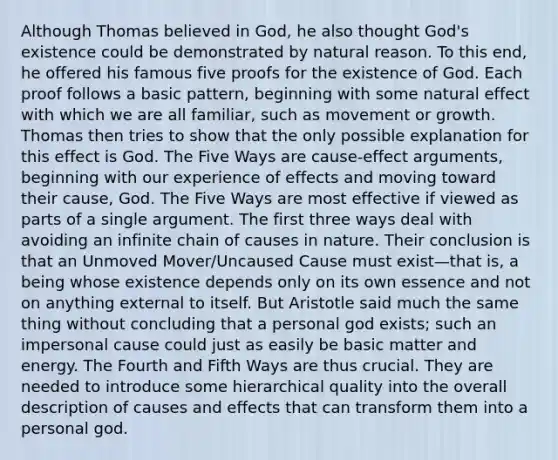 Although Thomas believed in God, he also thought God's existence could be demonstrated by natural reason. To this end, he offered his famous five proofs for the existence of God. Each proof follows a basic pattern, beginning with some natural effect with which we are all familiar, such as movement or growth. Thomas then tries to show that the only possible explanation for this effect is God. The Five Ways are cause-effect arguments, beginning with our experience of effects and moving toward their cause, God. The Five Ways are most effective if viewed as parts of a single argument. The first three ways deal with avoiding an infinite chain of causes in nature. Their conclusion is that an Unmoved Mover/Uncaused Cause must exist—that is, a being whose existence depends only on its own essence and not on anything external to itself. But Aristotle said much the same thing without concluding that a personal god exists; such an impersonal cause could just as easily be basic matter and energy. The Fourth and Fifth Ways are thus crucial. They are needed to introduce some hierarchical quality into the overall description of causes and effects that can transform them into a personal god.