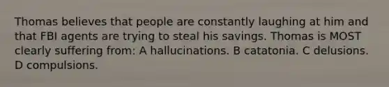 Thomas believes that people are constantly laughing at him and that FBI agents are trying to steal his savings. Thomas is MOST clearly suffering from: A hallucinations. B catatonia. C delusions. D compulsions.