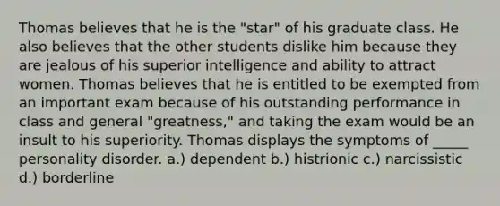 Thomas believes that he is the "star" of his graduate class. He also believes that the other students dislike him because they are jealous of his superior intelligence and ability to attract women. Thomas believes that he is entitled to be exempted from an important exam because of his outstanding performance in class and general "greatness," and taking the exam would be an insult to his superiority. Thomas displays the symptoms of _____ personality disorder. a.) dependent b.) histrionic c.) narcissistic d.) borderline