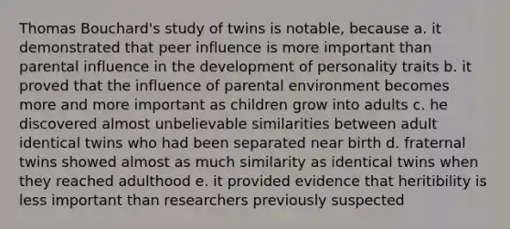 Thomas Bouchard's study of twins is notable, because a. it demonstrated that peer influence is more important than parental influence in the development of personality traits b. it proved that the influence of parental environment becomes more and more important as children grow into adults c. he discovered almost unbelievable similarities between adult identical twins who had been separated near birth d. fraternal twins showed almost as much similarity as identical twins when they reached adulthood e. it provided evidence that heritibility is less important than researchers previously suspected