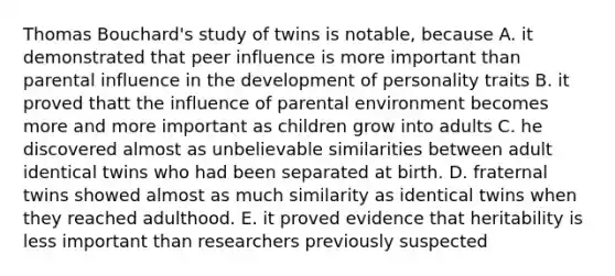 Thomas Bouchard's study of twins is notable, because A. it demonstrated that peer influence is more important than parental influence in the development of personality traits B. it proved thatt the influence of parental environment becomes more and more important as children grow into adults C. he discovered almost as unbelievable similarities between adult identical twins who had been separated at birth. D. fraternal twins showed almost as much similarity as identical twins when they reached adulthood. E. it proved evidence that heritability is less important than researchers previously suspected