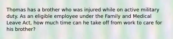 Thomas has a brother who was injured while on active military duty. As an eligible employee under the Family and Medical Leave Act, how much time can he take off from work to care for his brother?