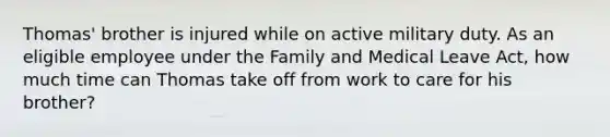 Thomas' brother is injured while on active military duty. As an eligible employee under the Family and Medical Leave Act, how much time can Thomas take off from work to care for his brother?