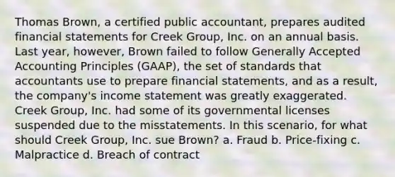 Thomas Brown, a certified public accountant, prepares audited financial statements for Creek Group, Inc. on an annual basis. Last year, however, Brown failed to follow Generally Accepted Accounting Principles (GAAP), the set of standards that accountants use to prepare financial statements, and as a result, the company's income statement was greatly exaggerated. Creek Group, Inc. had some of its governmental licenses suspended due to the misstatements. In this scenario, for what should Creek Group, Inc. sue Brown? a. Fraud b. Price-fixing c. Malpractice d. Breach of contract