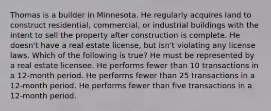 Thomas is a builder in Minnesota. He regularly acquires land to construct residential, commercial, or industrial buildings with the intent to sell the property after construction is complete. He doesn't have a real estate license, but isn't violating any license laws. Which of the following is true? He must be represented by a real estate licensee. He performs fewer than 10 transactions in a 12-month period. He performs fewer than 25 transactions in a 12-month period. He performs fewer than five transactions in a 12-month period.