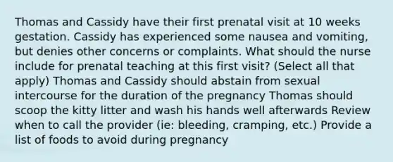 Thomas and Cassidy have their first prenatal visit at 10 weeks gestation. Cassidy has experienced some nausea and vomiting, but denies other concerns or complaints. What should the nurse include for prenatal teaching at this first visit? (Select all that apply) Thomas and Cassidy should abstain from sexual intercourse for the duration of the pregnancy Thomas should scoop the kitty litter and wash his hands well afterwards Review when to call the provider (ie: bleeding, cramping, etc.) Provide a list of foods to avoid during pregnancy