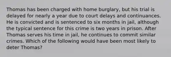 Thomas has been charged with home burglary, but his trial is delayed for nearly a year due to court delays and continuances. He is convicted and is sentenced to six months in jail, although the typical sentence for this crime is two years in prison. After Thomas serves his time in jail, he continues to commit similar crimes. Which of the following would have been most likely to deter Thomas?