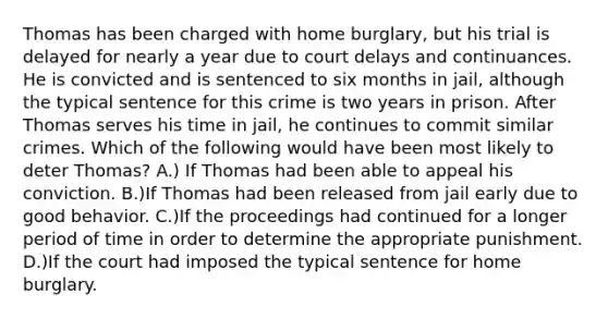 Thomas has been charged with home burglary, but his trial is delayed for nearly a year due to court delays and continuances. He is convicted and is sentenced to six months in jail, although the typical sentence for this crime is two years in prison. After Thomas serves his time in jail, he continues to commit similar crimes. Which of the following would have been most likely to deter Thomas? A.) If Thomas had been able to appeal his conviction. B.)If Thomas had been released from jail early due to good behavior. C.)If the proceedings had continued for a longer period of time in order to determine the appropriate punishment. D.)If the court had imposed the typical sentence for home burglary.