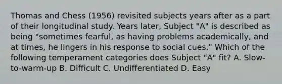 Thomas and Chess (1956) revisited subjects years after as a part of their longitudinal study. Years later, Subject "A" is described as being "sometimes fearful, as having problems academically, and at times, he lingers in his response to social cues." Which of the following temperament categories does Subject "A" fit? A. Slow-to-warm-up B. Difficult C. Undifferentiated D. Easy