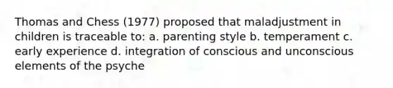 Thomas and Chess (1977) proposed that maladjustment in children is traceable to: a. parenting style b. temperament c. early experience d. integration of conscious and unconscious elements of the psyche