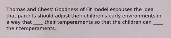 Thomas and Chess' Goodness of Fit model espouses the idea that parents should adjust their children's early environments in a way that ____ their temperaments so that the children can ____ their temperaments.