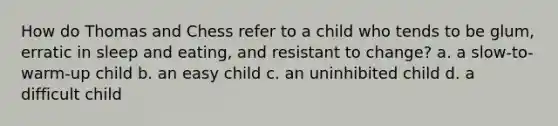 How do Thomas and Chess refer to a child who tends to be glum, erratic in sleep and eating, and resistant to change? a. a slow-to-warm-up child b. an easy child c. an uninhibited child d. a difficult child