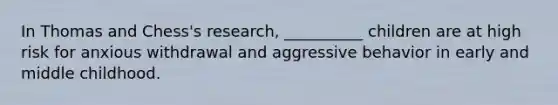 In Thomas and Chess's research, __________ children are at high risk for anxious withdrawal and aggressive behavior in early and middle childhood.