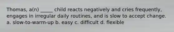 Thomas, a(n) _____ child reacts negatively and cries frequently, engages in irregular daily routines, and is slow to accept change. a. slow-to-warm-up b. easy c. difficult d. flexible