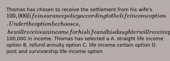 Thomas has chosen to receive the settlement from his wife's 100,000 life insurance policy according to the life income option. Under the option he chooses, he will receive an income for his life and his daughter will receive payments if he dies before receiving100,000 in income. Thomas has selected a A. straight life income option B. refund annuity option C. life income certain option D. joint and survivorship life income option