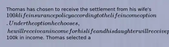 Thomas has chosen to receive the settlement from his wife's 100k life insurance policy according to the life income option. Under the option he chooses, he will receive an income for his life and his daughter will receive payments if he dies before receiving100k in income. Thomas selected a