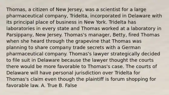 Thomas, a citizen of New Jersey, was a scientist for a large pharmaceutical company, Tridelta, incorporated in Delaware with its principal place of business in New York. Tridelta has laboratories in every state and Thomas worked at a laboratory in Parsippany, New Jersey. Thomas's manager, Betty, fired Thomas when she heard through the grapevine that Thomas was planning to share company trade secrets with a German pharmaceutical company. Thomas's lawyer strategically decided to file suit in Delaware because the lawyer thought the courts there would be more favorable to Thomas's case. The courts of Delaware will have personal jurisdiction over Tridelta for Thomas's claim even though the plaintiff is forum shopping for favorable law. A. True B. False