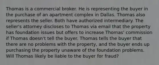 Thomas is a commercial broker. He is representing the buyer in the purchase of an apartment complex in Dallas. Thomas also represents the seller. Both have authorized intermediary. The seller's attorney discloses to Thomas via email that the property has foundation issues but offers to increase Thomas' commission if Thomas doesn't tell the buyer. Thomas tells the buyer that there are no problems with the property, and the buyer ends up purchasing the property unaware of the foundation problems. Will Thomas likely be liable to the buyer for fraud?