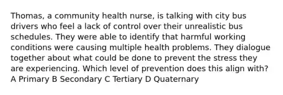 Thomas, a community health nurse, is talking with city bus drivers who feel a lack of control over their unrealistic bus schedules. They were able to identify that harmful working conditions were causing multiple health problems. They dialogue together about what could be done to prevent the stress they are experiencing. Which level of prevention does this align with? A Primary B Secondary C Tertiary D Quaternary