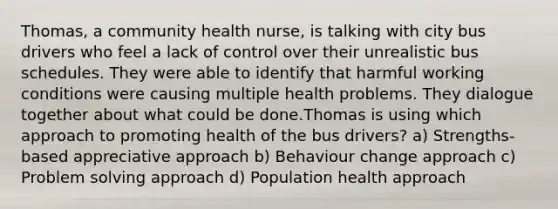 Thomas, a community health nurse, is talking with city bus drivers who feel a lack of control over their unrealistic bus schedules. They were able to identify that harmful working conditions were causing multiple health problems. They dialogue together about what could be done.Thomas is using which approach to promoting health of the bus drivers? a) Strengths-based appreciative approach b) Behaviour change approach c) Problem solving approach d) Population health approach