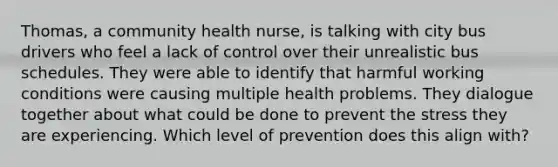 Thomas, a community health nurse, is talking with city bus drivers who feel a lack of control over their unrealistic bus schedules. They were able to identify that harmful working conditions were causing multiple health problems. They dialogue together about what could be done to prevent the stress they are experiencing. Which level of prevention does this align with?