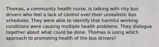 Thomas, a community health nurse, is talking with city bus drivers who feel a lack of control over their unrealistic bus schedules. They were able to identify that harmful working conditions were causing multiple health problems. They dialogue together about what could be done. Thomas is using which approach to promoting health of the bus drivers?