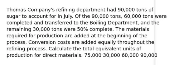 Thomas Company's refining department had 90,000 tons of sugar to account for in July. Of the 90,000 tons, 60,000 tons were completed and transferred to the Boiling Department, and the remaining 30,000 tons were 50% complete. The materials required for production are added at the beginning of the process. Conversion costs are added equally throughout the refining process. Calculate the total equivalent units of production for direct materials. 75,000 30,000 60,000 90,000