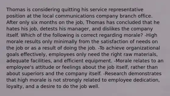 Thomas is considering quitting his service representative position at the local communications company branch office. After only six months on the job, Thomas has concluded that he hates his job, detests his manager, and dislikes the company itself. Which of the following is correct regarding morale? -High morale results only minimally from the satisfaction of needs on the job or as a result of doing the job. -To achieve organizational goals effectively, employees only need the right raw materials, adequate facilities, and efficient equipment. -Morale relates to an employee's attitude or feelings about the job itself, rather than about superiors and the company itself. -Research demonstrates that high morale is not strongly related to employee dedication, loyalty, and a desire to do the job well.