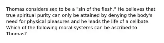 Thomas considers sex to be a "sin of the flesh." He believes that true spiritual purity can only be attained by denying the body's need for physical pleasures and he leads the life of a celibate. Which of the following moral systems can be ascribed to Thomas?