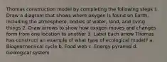 Thomas construction model by completing the following steps 1. Draw a diagram that shows where oxygen is found on Earth, including the atmosphere, bodies of water, land, and living things 2. Draw arrows to show how oxygen moves and changes form from one location to another 3. Label Each arrow Thomas has construct an example of what type of ecological model? a. Biogeochemical cycle b. Food web c. Energy pyramid d. Geological system